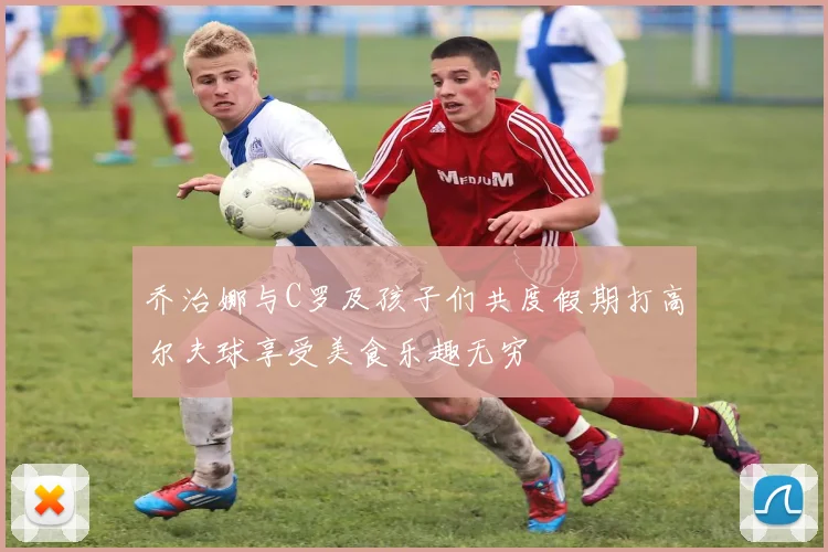 乔治娜与C罗及孩子们共度假期打高尔夫球享受美食乐趣无穷